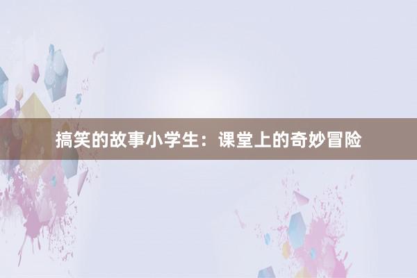 搞笑的故事小学生：课堂上的奇妙冒险